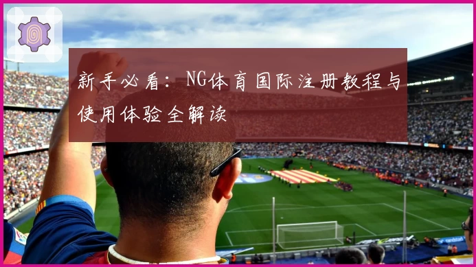 新手必看:NG体育国际注册教程与使用体验全解读