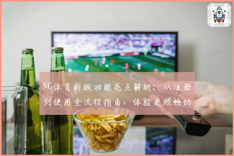 NG体育新版功能亮点解析：从注册到使用全流程指南，体验更顺畅的体育赛事服务