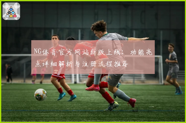 NG体育官方网站新版上线：功能亮点详细解析与注册流程推荐