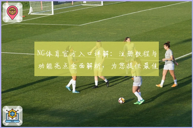 NG体育官方入口详解:注册教程与功能亮点全面解析,为您提供最佳使用体验