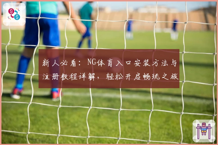 新人必看：NG体育入口安装方法与注册教程详解，轻松开启畅玩之旅
