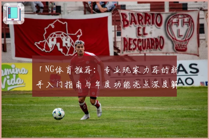 「NG体育推荐：专业玩家力荐的新手入门指南与年度功能亮点深度解析」