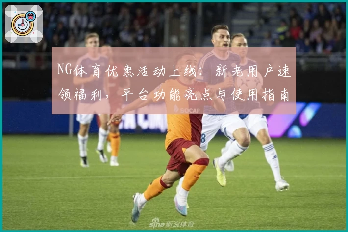 NG体育优惠活动上线：新老用户速领福利，平台功能亮点与使用指南详解