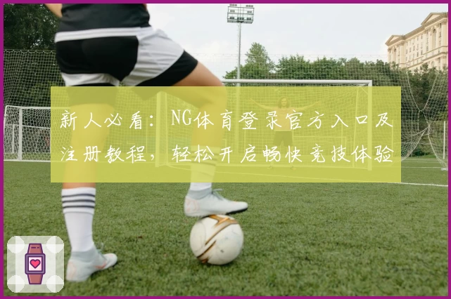 新人必看:NG体育登录官方入口及注册教程,轻松开启畅快竞技体验
