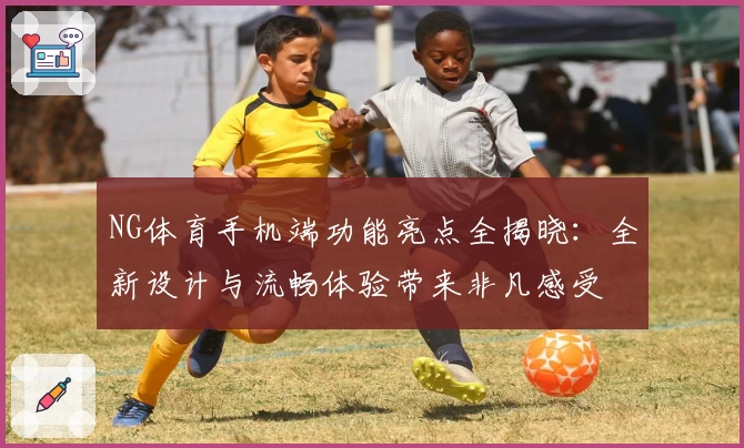 NG体育手机端功能亮点全揭晓：全新设计与流畅体验带来非凡感受