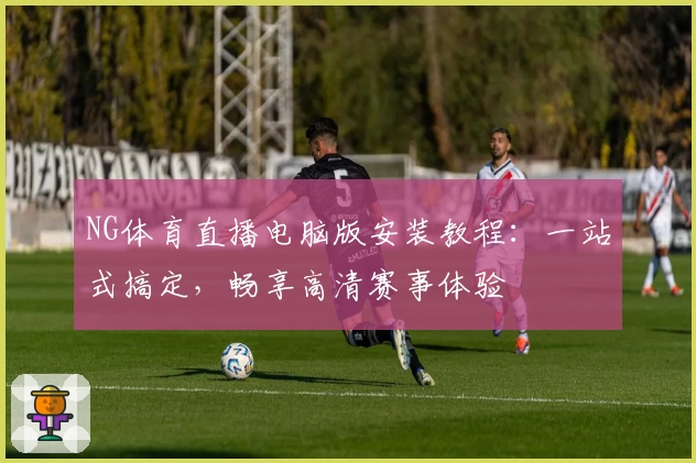 NG体育直播电脑版安装教程：一站式搞定，畅享高清赛事体验