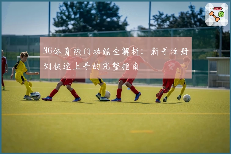 NG体育热门功能全解析：新手注册到快速上手的完整指南