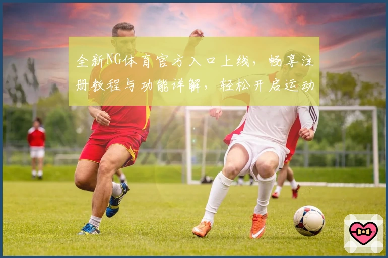 全新NG体育官方入口上线，畅享注册教程与功能详解，轻松开启运动新体验