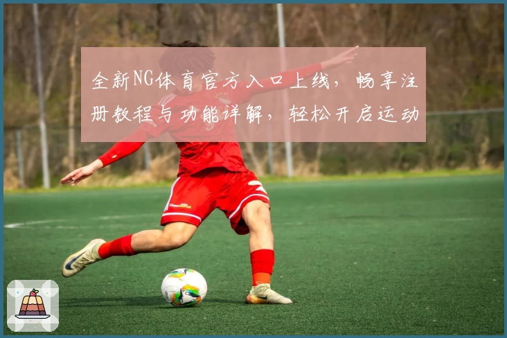 全新NG体育官方入口上线，畅享注册教程与功能详解，轻松开启运动新体验