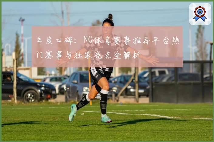 年度口碑：NG体育赛事推荐平台热门赛事与独家亮点全解析