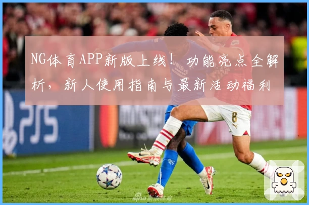 NG体育APP新版上线！功能亮点全解析，新人使用指南与最新活动福利详解